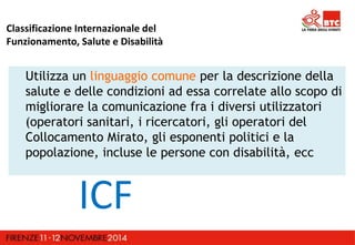 Classificazione Internazionale del 
Funzionamento, Salute e Disabilità 
Utilizza un linguaggio comune per la descrizione della 
salute e delle condizioni ad essa correlate allo scopo di 
migliorare la comunicazione fra i diversi utilizzatori 
(operatori sanitari, i ricercatori, gli operatori del 
Collocamento Mirato, gli esponenti politici e la 
popolazione, incluse le persone con disabilità, ecc 
ICF 
 