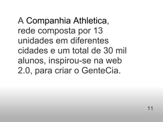 A  Companhia Athletica , rede composta por 13 unidades em diferentes cidades e um total de 30 mil alunos, inspirou-se na web 2.0, para criar o GenteCia.  11   