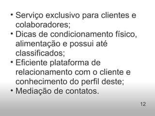 Serviço exclusivo para clientes e colaboradores;  Dicas de condicionamento físico, alimentação e possui até classificados; Eficiente plataforma de relacionamento com o cliente e conhecimento do perfil deste; Mediação de contatos. 12 