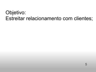 Objetivo:  Estreitar relacionamento com clientes;         5 