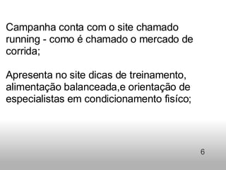 Campanha conta com o site chamado running - como é chamado o mercado de corrida;    Apresenta no site dicas de treinamento, alimentação balanceada,e orientação de especialistas em condicionamento fisíco;     6 