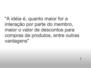 "A idéia é, quanto maior for a interação por parte do membro, maior o valor de descontos para compras de produtos, entre outras vantagens"  7 
