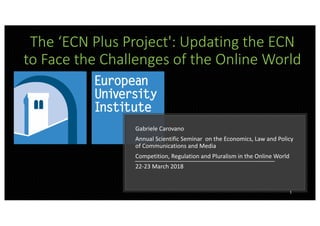 The ‘ECN Plus Project': Updating the ECN
to Face the Challenges of the Online World
Gabriele Carovano
Annual Scientific Seminar on the Economics, Law and Policy
of Communications and Media
Competition, Regulation and Pluralism in the Online World
22-23 March 2018
1
 