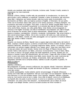 durante una cavalcata nella pineta di Vicomile, la donna cede. Tornato il marito, avviene la
separazione tra i due innamorati.
Libro III
Rientrato a Roma, Andrea si rituffa nella vita precedente la convalescenza, tra donne del
demi-monde e amici indifferenti e superficiali. Irrequieto e pieno di amarezza, egli reincontra
Elena Muti. L'attrazione per l'antica amante, nella sua nuova veste di provocatrice, e la
fascinazione per Maria, nella sua ingenua purezza e fragilità, si intrecciano nel suo spirito.
Tenta così di incontrare Elena nella casa di cui ha ripreso possesso, a Palazzo Barberini, ma
la presenza del marito lo fa fuggire. Poco dopo, a casa di lei, Andrea assedia Maria Ferres, e
la sera dopo i due si incontrano nuovamente a un concerto alla sala dei Filarmonici, dove
arriva anche Elena. Questa, una volta partita Maria, invita Andrea ad accompagnarla in
carrozza e nel tragitto incrociano una folla di manifestanti che protestano per i fatti di Dogali;
prima di lasciare l'ex amante, Elena lo bacia intensamente. Sperelli dunque riflette su se
stesso e si giudica «camaleontico, chimerico, incoerente, inconsistente». Ma ormai è deciso a
dare caccia senza tregua a Maria, che lo ama. La donna, dal canto suo, cede sempre più
all'amore: a Villa Medici, durante una delle passeggiate con cui il giovane le mostra le bellezze
della città, Andrea e Maria si baciano.
Libro IV
Respinto con durezza da Elena, Sperelli viene a sapere dagli amici della rovina del marito di
Maria, sorpreso a barare al gioco. La donna si mostra forte di fronte al dolore di dover partire e
separarsi dall'amato, decidendo di rimanergli totalmente fedele. Andrea, al contrario, riesce a
nascondere con sempre maggior difficoltà il suo "doppio gioco". Dopo aver visto Elena uscire
di casa per andare dal nuovo amante, Andrea torna nel rifugio di Palazzo Zuccari, dove,
durante l'ultima notte d'amore con Maria, pronuncia inconsciamente il nome di Elena. Maria,
con orrore, lo lascia. Il 20 giugno all'asta dei mobili appartenuti ai Ferres, Sperelli vive con
ribrezzo e nausea il senso del «dissolvimento del suo cuore». Fugge alla vista di Elena e degli
amici, e verso sera rientra nelle stanze dove Maria aveva vissuto, ora vuote e percorse dai
facchini; la vicenda si conclude, per Andrea, amaramente, dietro agli scaricatori che
trasportano l'armadio da lui comprato all'asta, salendo la scale «di gradino in gradino, fin
dentro la casa».[6]
PERSONAGGI
ANDREA SPERELLI
Nel protagonista di questo romanzo confluiscono due opposte volontà: l’intenzione dell’autore
di ritrarsi nel suo personaggio e quella del narratore di criticarlo, condannarlo e superarlo
come tipo umano.
La volontà autobiografica risulta evidente poiché nel personaggio di Sperelli d’Annunzio
incarna sia il frutto delle sue esperienze reali sia i suoi sogni e le sue aspirazioni: Sperelli è ciò
che d’Annunzio è e ciò che vorrebbe essere. Così è giovane, elegante, raffinato e piacente
come lui, ma è anche come lui non è, nobile, ricco e alto di statura; come lui è un intellettuale,
ma Sperelli oltre che poeta è anche incisore; è come lui un seduttore ora timido come
“Cherubino” ora cinico come “Don Giovanni”, ma diversamente da lui è libero da vincoli
coniugali e da obblighi familiari; come lui ha facile accesso nei ritrovi mondani e
 