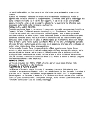 nei salotti della nobiltà, ma diversamente da lui vi entra come protagonista e non come
cronista.
Tuttavia nel romanzo il narratore non manca mai di sottolineare la debolezza morale di
Sperelli oltre che il suo cinismo e la sua perversione. È evidente come questo personaggio sia
solito scindersi in ciò che è e in ciò che deve apparire, in ciò che è e in ciò che vorrebbe
essere, in ciò che sente e in ciò che esprime all’esterno. La sua intera vita è fondata sulla
doppiezza, sulla falsità, sulla menzogna e sull’inganno.
ELENA MUTI e MARIA FERRES
Costituiscono le due figure in cui è scisso il protagonista femminile, rappresentano infatti l’una
l’opposto dell’altra. Emblematicamente si contrappongono fin dal nome: l’una richiama la
donna che secondo il mito trascinò in rovina un intero popolo, l’altra la donna pura della
tradizione cattolica. La prima incarna l’ideale dell’amore erotico e sensuale la seconda quello
dell’amore spirituale: Elena, nella sua vicenda d’amore si avvale dei versi di Goethe (poeta
sensuale), Maria invece ha il suo poeta in Shelley (poeta più malinconico). Elena non ha figli;
Maria è madre. Elena ha una cultura superficiale; Maria è colta e ha un’intelligenza sensibile
alle cose dell’arte e della musica. L’unica cosa che le accomuna è la voce, che costituisce nel
testo il primo indizio di una futura sovrapposizione.
Nel corso della vicenda, Elena consapevolmente e Maria passivamente, le due donne
subiscono prima un processo di radicalizzazione dei ruoli (Elena sempre più malvagia, Maria
sempre più dolce e tenera), poi un processo d’identificazione che le porta dapprima alla
sovrapposizione sentimentale ed erotica dell’una all’altra e, infine, addirittura allo scambio
dell’una con l’altra: è il mostruoso connubio finale di cui Andrea è artefice e vittima e che pone
fine drammaticamente a tutto il romanzo.
TEMPO E SPAZIO
La vicenda si svolge tra il 1884 e il 1887 a Roma e per un breve lasso di tempo nella
campagna di Rovigliano, a villa Schifanoja.
NARRATORE E PUNTO DI VISTA
Nel Piacere, d’Annunzio delega il compito di raccontare gran parte della vicenda a un
narratore in terza persona singolare, inoltre, nel capitolo quarto del libro secondo, il narratore a
sua volta lascia che parte della vicenda venga appresa mediante il diario di un personaggio.
Per distinguersi dal narratore, d’Annunzio fa si che il narratore lo citi ben due volte: una volta
come un “poeta contemporaneo” che Sperelli predilige, e una seconda volta come autore di un
“emistichio sentenziale” caro allo stesso personaggio.
 