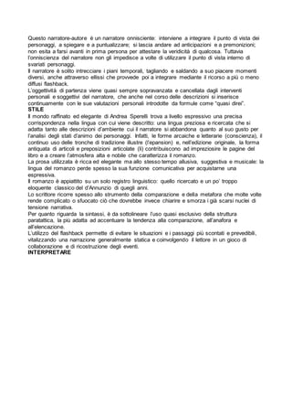 Questo narratore-autore è un narratore onnisciente: interviene a integrare il punto di vista dei
personaggi, a spiegare e a puntualizzare; si lascia andare ad anticipazioni e a premonizioni;
non esita a farsi avanti in prima persona per attestare la veridicità di qualcosa. Tuttavia
l’onniscienza del narratore non gli impedisce a volte di utilizzare il punto di vista interno di
svariati personaggi.
Il narratore è solito intrecciare i piani temporali, tagliando e saldando a suo piacere momenti
diversi, anche attraverso ellissi che provvede poi a integrare mediante il ricorso a più o meno
diffusi flashback.
L’oggettività di partenza viene quasi sempre sopravanzata e cancellata dagli interventi
personali e soggettivi del narratore, che anche nel corso delle descrizioni si inserisce
continuamente con le sue valutazioni personali introdotte da formule come “quasi direi”.
STILE
Il mondo raffinato ed elegante di Andrea Sperelli trova a livello espressivo una precisa
corrispondenza nella lingua con cui viene descritto: una lingua preziosa e ricercata che si
adatta tanto alle descrizioni d’ambiente cui il narratore si abbandona quanto al suo gusto per
l’analisi degli stati d’animo dei personaggi. Infatti, le forme arcaiche e letterarie (conscienza), il
continuo uso delle tronche di tradizione illustre (l’epansion) e, nell’edizione originale, la forma
antiquata di articoli e preposizioni articolate (li) contribuiscono ad impreziosire le pagine del
libro e a creare l’atmosfera alta e nobile che caratterizza il romanzo.
La prosa utilizzata è ricca ed elegante ma allo stesso tempo allusiva, suggestiva e musicale: la
lingua del romanzo perde spesso la sua funzione comunicativa per acquistarne una
espressiva.
Il romanzo è appiattito su un solo registro linguistico: quello ricercato e un po’ troppo
eloquente classico del d’Annunzio di quegli anni.
Lo scrittore ricorre spesso allo strumento della comparazione e della metafora che molte volte
rende complicato o sfuocato ciò che dovrebbe invece chiarire e smorza i già scarsi nuclei di
tensione narrativa.
Per quanto riguarda la sintassi, è da sottolineare l’uso quasi esclusivo della struttura
paratattica, la più adatta ad accentuare la tendenza alla comparazione, all’anafora e
all’elencazione.
L’utilizzo del flashback permette di evitare le situazioni e i passaggi più scontati e prevedibili,
vitalizzando una narrazione generalmente statica e coinvolgendo il lettore in un gioco di
collaborazione e di ricostruzione degli eventi.
INTERPRETARE
 