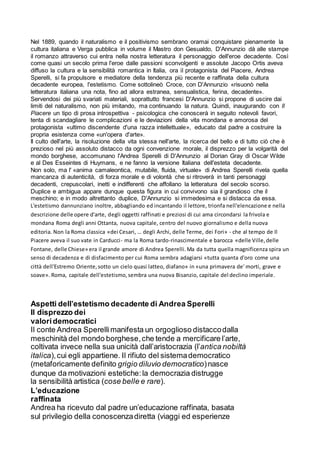 Nel 1889, quando il naturalismo e il positivismo sembrano oramai conquistare pienamente la
cultura italiana e Verga pubblica in volume il Mastro don Gesualdo, D'Annunzio dà alle stampe
il romanzo attraverso cui entra nella nostra letteratura il personaggio dell'eroe decadente. Così
come quasi un secolo prima l'eroe dalle passioni sconvolgenti e assolute Jacopo Ortis aveva
diffuso la cultura e la sensibilità romantica in Italia, ora il protagonista del Piacere, Andrea
Sperelli, si fa propulsore e mediatore della tendenza più recente e raffinata della cultura
decadente europea, l'estetismo. Come sottolineò Croce, con D'Annunzio «risuonò nella
letteratura italiana una nota, fino ad allora estranea, sensualistica, ferina, decadente».
Servendosi dei più svariati materiali, soprattutto francesi D'Annunzio si propone di uscire dai
limiti del naturalismo, non più imitando, ma continuando la natura. Quindi, inaugurando con Il
Piacere un tipo di prosa introspettiva - psicologica che conoscerà in seguito notevoli favori,
tenta di scandagliare le complicazioni e le deviazioni della vita mondana e amorosa del
protagonista «ultimo discendente d'una razza intellettuale», educato dal padre a costruire la
propria esistenza come «un'opera d'arte».
Il culto dell'arte, la risoluzione della vita stessa nell'arte, la ricerca del bello e di tutto ciò che è
prezioso nel più assoluto distacco da ogni convenzione morale, il disprezzo per la volgarità del
mondo borghese, accomunano l'Andrea Sperelli di D'Annunzio al Dorian Gray di Oscar Wilde
e al Des Esseintes di Huymans, e ne fanno la versione Italiana dell'esteta decadente.
Non solo, ma l' «anima camaleontica, mutabile, fluida, virtuale» di Andrea Sperelli rivela quella
mancanza di autenticità, di forza morale e di volontà che si ritroverà in tanti personaggi
decadenti, crepuscolari, inetti e indifferenti che affollano la letteratura del secolo scorso.
Duplice e ambigua appare dunque questa figura in cui convivono sia il grandioso che il
meschino; e in modo altrettanto duplice, D'Annunzio si immedesima e si distacca da essa.
L'estetismo dannunziano inoltre, abbagliando ed incantando il lettore, trionfa nell'elencazione e nella
descrizione delle opere d'arte, degli oggetti raffinati e preziosi di cui ama circondarsi la frivola e
mondana Roma degli anni Ottanta, nuova capitale, centro del nuovo giornalismo e della nuova
editoria. Non la Roma classica «dei Cesari, … degli Archi, delle Terme, dei Fori» - che al tempo de Il
Piacere aveva il suo vate in Carducci- ma la Roma tardo-rinascimentale e barocca «delle Ville,delle
Fontane, delle Chiese» era il grande amore di Andrea Sperelli.Ma da tutta quella magnificenza spira un
senso di decadenza e di disfacimento per cui Roma sembra adagiarsi «tutta quanta d'oro come una
città dell'Estremo Oriente,sotto un cielo quasi latteo, diafano» in «una primavera de' morti, grave e
soave». Roma, capitale dell'estetismo,sembra una nuova Bisanzio, capitale del declino imperiale.
Aspetti dell’estetismo decadente di Andrea Sperelli
Il disprezzo dei
valoridemocratici
Il conte Andrea Sperellimanifesta un orgoglioso distaccodalla
meschinità del mondo borghese,che tende a mercificare l’arte,
coltivata invece nella sua unicità dall’aristocrazia (l’antica nobiltà
italica),cui egli appartiene. Il rifiuto del sistemademocratico
(metaforicamente definito grigio diluvio democratico)nasce
dunque da motivazioni estetiche:la democrazia distrugge
la sensibilità artistica (cose belle e rare).
L’educazione
raffinata
Andrea ha ricevuto dal padre un’educazione raffinata, basata
sul privilegio della conoscenzadiretta (viaggi ed esperienze
 