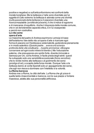 positive e negative) e sull’anticonformismo nei confronti della
morale borghese.Ma la bellezza e l’arte sono diventate per lui
oggetto di culto estremo:la bellezza è adorata come una divinità
(culto passionatodella bellezza)e il piacere è diventato una
ricerca insaziabile (avidità del piacere),il che è indice di egoismo
e di mancanza di equilibrio. Anche il disprezzo della morale comune,
che in sé denoterebbe capacità critica, è in lui esasperato
e perciò non costruttivo.
La vita come
opera d’arte
Le massime del padre di Andrea esprimono i principi di base
dell’estetismo:fare della vita un’opera d’arte e ricercare ogni
forma di piacere con freddezza e sistematicità, godendone pienamente
e in modo autentico (Questo padre… avevauna scienza
profonda della vita voluttuaria… il padre ammoniva:«Bisogna
conservare ad ognicosto intiera la libertà»).Ma l’educazione
paterna, che presuppone uno spirito forte, diventa immorale e
dannosa per chi, come Andrea, è facile preda degli istinti: questi
ha sviluppato solo una sensibilità eccezionale (forza sensitiva)
che lo rende incline alla bellezza e al godimento dei sensi
(prodigo di sé), a scapito della forza morale. Dunque l’arte e la
bellezza danno al conte Sperelli solo un appagamento dei sensi,
che egli non riesce a dominare con l’intelletto e la volontà.
La Roma barocca
Andrea vive a Roma, la città dell’arte. La Roma che gli piace è
quella tardo-rinascimentale e barocca, con le sue piazze e fontane
maestose,adatta alla sua personalità artificiosa.
 