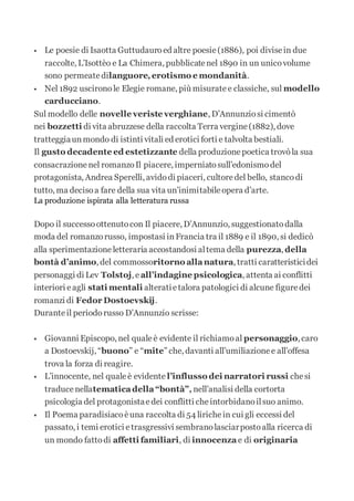  Le poesie di Isaotta Guttudauroed altre poesie(1886), poi divisein due
raccolte, L’Isottèo e La Chimera, pubblicatenel 1890 in un unicovolume
sono permeatedilanguore,erotismo e mondanità.
 Nel 1892 uscironole Elegie romane, più misuratee classiche, sul modello
carducciano.
Sul modello delle novelle veriste verghiane, D’Annunziosi cimentò
nei bozzetti di vita abruzzese della raccolta Terra vergine(1882), dove
tratteggiaunmondo di istinti vitali ed erotici forti e talvolta bestiali.
Il gusto decadente ed estetizzante della produzionepoetica trovòla sua
consacrazionenel romanzoIl piacere, imperniatosull’edonismodel
protagonista, Andrea Sperelli, avidodi piaceri, cultoredel bello, stancodi
tutto, ma decisoa fare della sua vita un’inimitabileopera d’arte.
La produzione ispirata alla letteratura russa
Dopo il successoottenutocon Il piacere, D’Annunzio, suggestionatodalla
moda del romanzorusso, impostasi inFrancia tra il 1889 e il 1890, si dedicò
alla sperimentazioneletteraria accostandosi altema della purezza, della
bontà d’animo, del commossoritorno allanatura, tratti caratteristicidei
personaggi di Lev Tolstoj, e all’indagine psicologica, attenta ai conflitti
interiori eagli stati mentali alteratietalora patologici di alcune figuredei
romanzi di Fedor Dostoevskij.
Duranteil periodorusso D’Annunzio scrisse:
 Giovanni Episcopo, nel qualeè evidente il richiamoal personaggio, caro
a Dostoevskij, “buono” e “mite” che, davanti all’umiliazionee all’offesa
trova la forza di reagire.
 L’innocente, nel qualeè evidente l’influsso dei narratori russi chesi
traducenellatematicadella“bontà”, nell’analisi della cortorta
psicologia del protagonistaedei conflitti cheintorbidanoilsuo animo.
 Il Poema paradisiacoèuna raccolta di 54 lirichein cui gli eccessi del
passato, i temi erotici etrasgressivi sembranolasciarpostoalla ricerca di
un mondo fattodi affetti familiari, di innocenza e di originaria
 