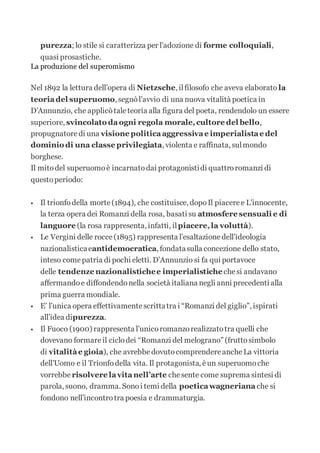 purezza; lo stile si caratterizza per l’adozione di forme colloquiali,
quasi prosastiche.
La produzione del superomismo
Nel 1892 la lettura dell’opera di Nietzsche, ilfilosofo che aveva elaborato la
teoriadel superuomo, segnòl’avvio di una nuova vitalità poetica in
D’Annunzio, che applicòtaleteoria alla figura del poeta, rendendolo un essere
superiore, svincolato daogni regola morale,cultore del bello,
propugnatoredi una visione politicaaggressivae imperialistae del
dominio di una classe privilegiata, violenta e raffinata, sulmondo
borghese.
Il mitodel superuomoè incarnatodai protagonistidi quattroromanzi di
questoperiodo:
 Il trionfodella morte(1894), che costituisce, dopoIl piaceree L’innocente,
la terza opera dei Romanzi della rosa, basati su atmosfere sensuali e di
languore (la rosa rappresenta, infatti, ilpiacere,la voluttà).
 Le Vergini delle rocce(1895) rappresenta l’esaltazionedell’ideologia
nazionalisticaeantidemocratica, fondatasulla concezione dello stato,
inteso comepatria di pochi eletti. D’Annunzio si fa qui portavoce
delle tendenze nazionalistichee imperialistichechesi andavano
affermandoe diffondendonella società italiana negli anni precedenti alla
prima guerra mondiale.
 E’ l’unica opera effettivamentescrittatra i “Romanzi del giglio”, ispirati
all’idea dipurezza.
 Il Fuoco (1900) rappresenta l’unicoromanzorealizzatotra quelli che
dovevano formareil ciclodei “Romanzi del melograno” (fruttosimbolo
di vitalitàe gioia), che avrebbedovutocomprendereancheLa vittoria
dell’Uomo e il Trionfodella vita. Il protagonista, èun superuomoche
vorrebbe risolvere lavitanell’arte chesente come suprema sintesi di
parola, suono, dramma. Sonoi temi della poeticawagneriana che si
fondono nell’incontrotra poesia e drammaturgia.
 