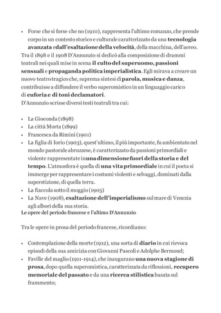  Forse chesi forse che no (1910), rappresenta l’ultimo romanzo, che prende
corpoin un contestostoricoe culturalecaratterizzatoda una tecnologia
avanzata edall’esaltazionedellavelocità, della macchina, dell’aereo.
Tra il 1898 e il 1908D’Annunzio si dedicòalla composizionedi drammi
teatrali nei quali misein scena il culto del superuomo,passioni
sensuali e propagandapoliticaimperialistica. Egli mirava a creareun
nuovo teatrotragicoche, suprema sintesi diparola,musicae danza,
contribuissea diffondereil verbo superomisticoinun linguaggiocarico
di euforiae di toni declamatori.
D’Annunzio scrissediversi testi teatrali tra cui:
 La Gioconda (1898)
 La città Morta (1899)
 Francesca da Rimini (1901)
 La figlia di Iorio (1903), quest’ultimo, ilpiù importante, fu ambientatonel
mondo pastoraleabruzzese, è caratterizzatoda passioni primordiali e
violente rappresentateinunadimensionefuori dellastoria e del
tempo. L’atmosfera è quella di una vitaprimordiale incui il poeta si
immergeper rappresentarei costumi violenti e selvaggi, dominati dalla
superstizione, di quella terra.
 La fiaccola sottoil moggio(1905)
 La Nave (1908), esaltazione dell’imperialismo sulmaredi Venezia
agli albori della sua storia.
Le opere del periodo francese e l’ultimo D’Annunzio
Tra le opere in prosa del periodofrancese, ricordiamo:
 Contemplazionedella morte(1912), una sorta di diario in cui rievoca
episodi della sua amicizia conGiovanni Pascoli eAdolphe Bermond;
 Faville del maglio(1911-1914), che inaugurano unanuova stagione di
prosa, dopo quella superomistica, caratterizzatada riflessioni, recupero
memoriale del passato e da una ricerca stilistica basata sul
frammento;
 