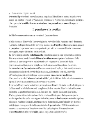  Leda senza cigno(1912).
Duranteil periododi convalescenza seguitoall’incidenteaereo in cui aveva
perso un occhio(1916), D’Annunzio composeil Notturno, pubblicatonel 1921,
che riprendelo stile frammentario e impressionistico delle opere
francesi.
Il pensiero e la poetica
Dall’influenza carducciana e verista al Decadentismo
Nelle raccoltedi novelle Terra vergine e Novelle della Pescara e nel dramma
La figlia di Iorio il modello invece è Verga, ma l’ambientazione regionale
e popolare spesso diventa un pretestoper ritrarreunambienteviolentoe
selvaggio, regno di istinti primordiali.
La forte componente estetizzante chedominava la sua personalità spinse
D’Annunzio ad avvicinarsi al Decadentismo europeo, chefaceva della
bellezza il bene supremo, nel tentativodi superarela banalità delle
convenzioni della morale borghese. Influenzato dalla cultura francese,
incarnò l’eroe decadente raffinato, amantedel bello, aristocraticamente
distaccatodalla mediocritàdella massa e, allo stesso tempo, in preda
all’esaltazionedi un’esistenza vissuta come eroica e grandiosa.
Nacqueilmitodel “vivere inimitabile“, cioèall’idea della vita intesa come
opera d’arte, in un’estenuata ricerca delpiacere.
Il mitodell’esteta dimostròbenpresto i suoi limiti: l’esteta vuole distinguersi
dalla meschinitàdella società borghesedi fine secolo, di cui critica ilvuoto
moralee la grettezza degli ideali, ma non ha i mezzi adeguati per farlo.
L’atteggiamentoaristocraticochelo contraddistingue, ildisprezzo per la
società perbenista ele sue regole lo induconoa unisolamento sterilee privo
di senso. Andrea Sperelli, protragonista delpiacere, si rifugia inun mondo
artificioso, consapevoledella sua indole di perdente. ED’Annunzio non
manca, attraversoun’impietosaanalisi psicologica, di smascherare
le contraddizioni elefragilità del suo alter ego letterario.
 