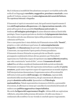 Ma il richiamoai modelli del Decadentismoeuropeoè ravvisabileanchenella
scelta di un linguaggio rarefatto,suggestivo,prezioso e musicale, come
quello di Verlaine, sempre teso al coinvolgimento dei sensi del lettore.
Tra esperienza letteraria e biografica
D’Annunzio si ispiròai romanzieri russi, dai quali mutuòrispettivamenteil
temadell’aspirazione allapurezza ealla rigenerazione morale, della
pietà nell’auspiciodi una possibile fratellanzauniversale ela
tendenza all’indagine psicologica di animedilaniatetaloraai limiti della
patologia. Nasceinquestoperiodoun desideriodiripiegamento interiore,
che sembra sortoda una delusione tipica della produzioneestetizzante
culminata nelPiacere.
Non a casoquesta fase è stata definita da D’Annunziostesso della “bontà”,
proprioa a voler sottolinearequel senso di autocompiacimento
languido e di rilassatezza chepervadei romanzi Giovanni Episcopoe
L’innocente, ma soprattuttol’opera poetica Poema paradisiaco.
D’Annunzio riteneva Nietzscheun poeta più che un filosofo e questo
presuppostocondizionòla lettura del suo pensiero: per Nietzscheil
superuomoera l’individuocapacedi esprimereuna nuovalibertàcreativa,
una volta constatatala “mortedi Dio”, ovvero il tramonto di tutti i
valori fino ad allora considerati fondamentali dalla società occidentale;
D’Annunzio sovrapposel’idea del superuomonietzschianoa quella del poeta
creatore, qualeuomo superiorecapacedi rappresentareunmondo migliore.
Nell’interpretazionedannunziana, ilsuperuomounisceall’eccezionalità
dell’esteta le doti positive dell’energia edel vitalismo, repressi dalla
meschinità della moraleperbenistica, chegli consentonodi affermareil
proprio dominio sullarealtà. Sposandosi con l’ideologia
nazionalistica, l’idealesuperomisticoriconosceva ildiritto, a personalità
d’eccezione, di affermarese stesse per cancellarela meschinità delmondo ed
esaltava una politicaaggressivae imperialistica.
Ma anche la figura del superuomo è fragile: vittima delle sue aspirazione
velleitarie, ostacolatodalla presenza del nemico- di solito una donna- è
condannatoalla sconfitta e la sua vicenda si concludespesso tragicamente.
 