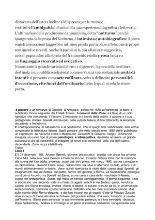 distaccatadell’esteta inclineal disprezzo per le massee
costituiràl’ambiguità di fondo della sua esperienza biograficae letteraria.
L’ultima fase della produzione dannunziana, detta “notturna” perchè
inaugurata dalla prosa del Notturno, è intimistae autobiografica: il poeta
registra sensazioni fuggevoli e intimee presta particolareattenzioneai propri
sentimenti e ricordi. Anchela parola si fa più allusiva e suggestiva,
accompagnandosialla forma del frammentoedella prosalirica e a
un linguaggio ricercato ed evocativo.
Nonostantela grandevarietà di formee di generi, l’opera dello scrittore,
destinata a un pubblicoselezionato, conserva una sua sostanziale unitàdi
intenti: si presenta comearte raffinata, volta a delineare personalità
d’eccezione,vite fuori dall’ordinariodietrolequali si cela lo stesso
poeta.
Il piacere è un romanzo di Gabriele D'Annunzio, scritto nel 1888 a Francavilla al Mare e
pubblicato l'anno seguente dai Fratelli Treves. I romanzi della Rosa, è il titolo di un ciclo
narrativo che comprende Il Piacere, L'innocente e Il trionfo della morte. Il piacere e il suo
protagonista Andrea Sperelli introducono nella cultura italiana di fine Ottocento la tendenza
decadente e l'estetismo.
In contrapposizione al naturalismo e al positivismo, che in quegli anni sembravano aver ormai
conquistato la letteratura italiana (basti pensare che nello stesso anno 1889 viene pubblicato
un capolavoro del Verismo come il Mastro-don Gesualdo di Giovanni Verga). D'Annunzio
inaugura un nuovo tipo di prosa psicologica e introspettiva, destinata ad avere un grande
successo e che gli consentirà di indagare gli errori e le contrarietà della vita dell'«ultimo
discendente d'una razza intellettuale.
Trama
Libro I
È il 31 dicembre 1886. Andrea Sperelli, giovane aristocratico, aspetta con ansia l'ex amante
Elena Muti nella sua casa romana a Palazzo Zuccari. Durante l'attesa torna con la memoria
alla scena del loro addio, avvenuto quasi due anni prima, nel marzo 1885, su una carrozza in
via Nomentana. Quando Elena arriva, nell'incontro fra i due si alternano ricordo, ardore e di
nuovo allontanamento e dolore. Viene quindi ripercorsa la storia della casata degli Sperelli, gli
insegnamenti dati ad Andrea dal padre, l'arrivo del giovane a Roma. La rievocazione prosegue
con il primo incontro tra Sperelli ed Elena, a una cena a casa della marchesa di Ateleta,
cugina del protagonista. Subito egli inizia un serrato corteggiamento. Il giorno seguente, i due
si incontrano una seconda volta a un'asta di oggetti antichi in via Sistina; quindi, venuto a
sapere che Elena è malata, Andrea chiede e ottiene di essere ricevuto da lei, in un'atmosfera
erotico-mistica. Comincia così la narrazione dell'idillio che nei mesi successivi unisce i due
sullo sfondo della Roma elegante, e dei loro incontri tra gli oggetti d'arte di Palazzo Zuccari,
dove il corpo di Elena alimenta le fantasie del giovane esteta. Una sera, tornando a cavallo
dall'Aventino, Elena però annuncia la sua imminente partenza, e il loro inevitabile distacco.
Dopo l'abbandono, Andrea si immerge in un gioco di continue seduzioni, conquistando una
 