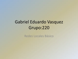 Gabriel Eduardo Vasquez
Grupo:220
Redes Locales Básico
 