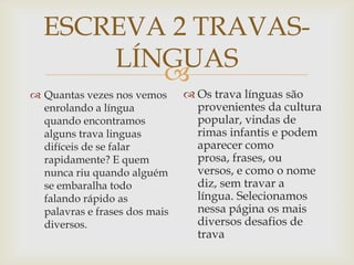 
ESCREVA 2 TRAVAS-
LÍNGUAS
 Quantas vezes nos vemos
enrolando a língua
quando encontramos
alguns trava linguas
difíceis de se falar
rapidamente? E quem
nunca riu quando alguém
se embaralha todo
falando rápido as
palavras e frases dos mais
diversos.
 Os trava línguas são
provenientes da cultura
popular, vindas de
rimas infantis e podem
aparecer como
prosa, frases, ou
versos, e como o nome
diz, sem travar a
língua. Selecionamos
nessa página os mais
diversos desafios de
trava
 