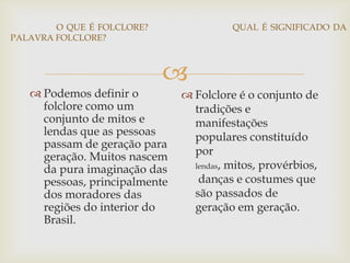 
O QUE É FOLCLORE? QUAL É SIGNIFICADO DA
PALAVRA FOLCLORE?
 Podemos definir o
folclore como um
conjunto de mitos e
lendas que as pessoas
passam de geração para
geração. Muitos nascem
da pura imaginação das
pessoas, principalmente
dos moradores das
regiões do interior do
Brasil.
 Folclore é o conjunto de
tradições e
manifestações
populares constituído
por
lendas, mitos, provérbios,
danças e costumes que
são passados de
geração em geração.
 