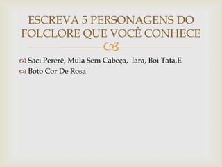 
 Saci Pererê, Mula Sem Cabeça, Iara, Boi Tata,E
 Boto Cor De Rosa
ESCREVA 5 PERSONAGENS DO
FOLCLORE QUE VOCÊ CONHECE
 