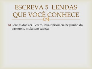 
 Lendas do Saci Pererê, Iara,lobisomen, neguinho do
pastoreio, mula sem cabeça
ESCREVA 5 LENDAS
QUE VOCÊ CONHECE
 