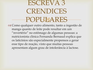 
 Como qualquer outro alimento, tanto a ingestão de
manga quanto de leite pode resultar em um
“revertério” no estômago de algumas pessoas: a
nutricionista clínica Fernanda Bernaud explica que
os laticínios são especialmente propensos a gerar
esse tipo de reação, visto que muitas pessoas
apresentam algum grau de intolerância à lactose.
ESCREVA 3
CRENDICES
POPULARES
 