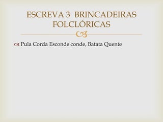 
 Pula Corda Esconde conde, Batata Quente
ESCREVA 3 BRINCADEIRAS
FOLCLÓRICAS
 