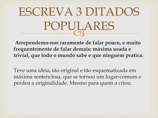 
Arrependemo-nos raramente de falar pouco, e muito
frequentemente de falar demais: máxima usada e
trivial, que todo o mundo sabe e que ninguém pratica.
Teve uma ideia, tão original e tão esquematizada em
máxima sentenciosa, que se tornou um lugar-comum e
perdeu a originalidade. Mesmo para quem a criou.
ESCREVA 3 DITADOS
POPULARES
 