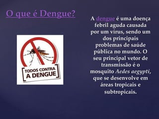 {
O que é Dengue? A dengue é uma doença
febril aguda causada
por um vírus, sendo um
dos principais
problemas de saúde
pública no mundo. O
seu principal vetor de
transmissão é o
mosquito Aedes aegypti,
que se desenvolve em
áreas tropicais e
subtropicais.
 