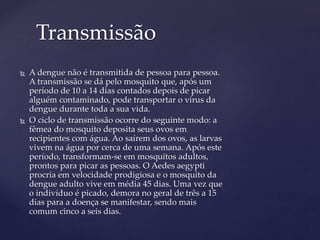 Transmissão
 A dengue não é transmitida de pessoa para pessoa.
A transmissão se dá pelo mosquito que, após um
período de 10 a 14 dias contados depois de picar
alguém contaminado, pode transportar o vírus da
dengue durante toda a sua vida.
 O ciclo de transmissão ocorre do seguinte modo: a
fêmea do mosquito deposita seus ovos em
recipientes com água. Ao saírem dos ovos, as larvas
vivem na água por cerca de uma semana. Após este
período, transformam-se em mosquitos adultos,
prontos para picar as pessoas. O Aedes aegypti
procria em velocidade prodigiosa e o mosquito da
dengue adulto vive em média 45 dias. Uma vez que
o indivíduo é picado, demora no geral de três a 15
dias para a doença se manifestar, sendo mais
comum cinco a seis dias.
 