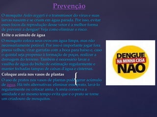 {
O mosquito Aedes aegypti é o transmissor do vírus e suas
larvas nascem e se criam em água parada. Por isso, evitar
esses focos da reprodução desse vetor é a melhor forma
de prevenir a dengue! Veja como eliminar o risco:
Evite o acúmulo de água
O mosquito coloca seus ovos em água limpa, mas não
necessariamente potável. Por isso é importante jogar fora
pneus velhos, virar garrafas com a boca para baixo e, caso
o quintal seja propenso à formação de poças, realizar a
drenagem do terreno. Também é necessário lavar a
vasilha de água do bicho de estimação regularmente e
manter fechadas tampas de caixas d'água e cisternas.
Coloque areia nos vasos de plantas
O uso de pratos nos vasos de plantas pode gerar acúmulo
de água. Há três alternativas: eliminar esse prato, lavá-lo
regularmente ou colocar areia. A areia conserva a
umidade e ao mesmo tempo evita que e o prato se torne
um criadouro de mosquitos.
Prevenção
 