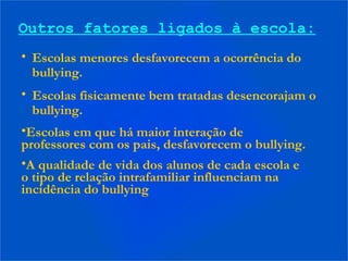 Outros fatores ligados à escola:
• Escolas menores desfavorecem a ocorrência do
bullying.
• Escolas fisicamente bem tratadas desencorajam o
bullying.
•Escolas em que há maior interação de
professores com os pais, desfavorecem o bullying.
•A qualidade de vida dos alunos de cada escola e
o tipo de relação intrafamiliar influenciam na
incidência do bullying
 