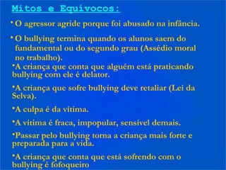 Mitos e Equívocos:
• O agressor agride porque foi abusado na infância.
• O bullying termina quando os alunos saem do
fundamental ou do segundo grau (Assédio moral
no trabalho).
•A criança que conta que alguém está praticando
bullying com ele é delator.
•A criança que sofre bullying deve retaliar (Lei da
Selva).
•A culpa é da vítima.
•A vítima é fraca, impopular, sensível demais.
•Passar pelo bullying torna a criança mais forte e
preparada para a vida.
•A criança que conta que está sofrendo com o
bullying é fofoqueiro
 