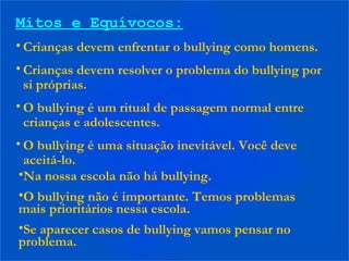 Mitos e Equívocos:
• Crianças devem enfrentar o bullying como homens.
• Crianças devem resolver o problema do bullying por
si próprias.
• O bullying é um ritual de passagem normal entre
crianças e adolescentes.
• O bullying é uma situação inevitável. Você deve
aceitá-lo.
•Na nossa escola não há bullying.
•O bullying não é importante. Temos problemas
mais prioritários nessa escola.
•Se aparecer casos de bullying vamos pensar no
problema.
 