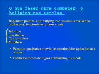 Implantar política anti-bullying nas escolas, envolvendo
professores, funcionários, alunos e pais.
Informar
Sensibilizar
Conscientizar
Mobilizar
O que fazer para combater o
bullying nas escolas.
• Pesquisa qualitativa através de questionários aplicados aos
alunos.
• Estabelecimento de regras antibullying na escola.
 