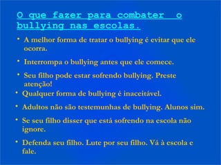 O que fazer para combater o
bullying nas escolas.
• A melhor forma de tratar o bullying é evitar que ele
ocorra.
• Interrompa o bullying antes que ele comece.
• Seu filho pode estar sofrendo bullying. Preste
atenção!
• Qualquer forma de bullying é inaceitável.
• Adultos não são testemunhas de bullying. Alunos sim.
• Se seu filho disser que está sofrendo na escola não
ignore.
• Defenda seu filho. Lute por seu filho. Vá à escola e
fale.
 