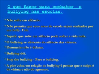O que fazer para combater o
bullying nas escolas.
• Não sofra em silêncio.
• Não permita que seus anos de escola sejam roubados por
um bully. Fale.
• Aquele que sofre em silêncio pode sofrer a vida toda.
• O bullying se alimenta do silêncio das vítimas.
• Denunciar não é delatar.
• Bullying dói.
• Stop the bullying - Pare o bullying.
• A pior coisa em relação ao bullying é pensar que a culpa é
da vítima e não do agressor.
 