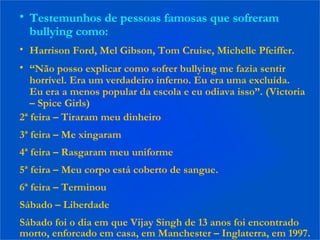 • Testemunhos de pessoas famosas que sofreram
bullying como:
• Harrison Ford, Mel Gibson, Tom Cruise, Michelle Pfeiffer.
• “Não posso explicar como sofrer bullying me fazia sentir
horrível. Era um verdadeiro inferno. Eu era uma excluída.
Eu era a menos popular da escola e eu odiava isso”. (Victoria
– Spice Girls)
2ª feira – Tiraram meu dinheiro
3ª feira – Me xingaram
4ª feira – Rasgaram meu uniforme
5ª feira – Meu corpo está coberto de sangue.
6ª feira – Terminou
Sábado – Liberdade
Sábado foi o dia em que Vijay Singh de 13 anos foi encontrado
morto, enforcado em casa, em Manchester – Inglaterra, em 1997.
 
