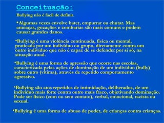 Conceituação:
Bullying não é fácil de definir.
•Algumas vezes envolve bater, empurrar ou chutar. Mas
ameaças, gozações e zombarias são mais comuns e podem
causar grandes danos.
•Bullying é uma violência continuada, física ou mental,
praticada por um indivíduo ou grupo, diretamente contra um
outro indivíduo que não é capaz de se defender por si só, na
situação atual.
•Bullying é uma forma de agressão que ocorre nas escolas,
caracterizada pelas ações de dominação de um indivíduo (bully)
sobre outro (vítima), através de repetido comportamento
agressivo.
•Bullying são atos repetidos de intimidação, deliberados, de um
indivíduo mais forte contra outro mais fraco, objetivando dominação.
Pode ser físico (com ou sem contato), verbal, emocional, racista ou
sexual.
•Bullying é uma forma de abuso de poder, de crianças contra crianças.
 