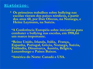 Histórico:
• Os primeiros trabalhos sobre bullying nas
escolas vieram dos países nórdicos, a partir
dos anos 60, por Dan Olweus, na Noruega, e
Heinz Leymann, na Suécia.
•A Conferência Européia sobre iniciativas para
combater o bullying nas escolas, em 1998,foi
um marco importante.
•Reino Unido, Irlanda, Itália, França,
Espanha, Portugal, Grécia, Noruega, Suécia,
Finlândia, Dinamarca, Áustria, Bélgica,
Luxemburgo e Países Baixos.
•América do Norte: Canadá e USA.
 