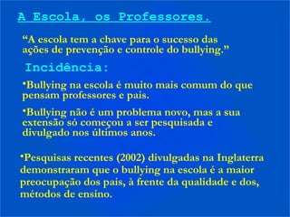 A Escola, os Professores.
“A escola tem a chave para o sucesso das
ações de prevenção e controle do bullying.”
Incidência:
•Bullying na escola é muito mais comum do que
pensam professores e pais.
•Bullying não é um problema novo, mas a sua
extensão só começou a ser pesquisada e
divulgado nos últimos anos.
•Pesquisas recentes (2002) divulgadas na Inglaterra
demonstraram que o bullying na escola é a maior
preocupação dos pais, à frente da qualidade e dos,
métodos de ensino.
 