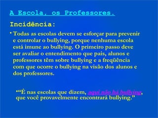 A Escola, os Professores.
Incidência:
• Todas as escolas devem se esforçar para prevenir
e controlar o bullying, porque nenhuma escola
está imune ao bullying. O primeiro passo deve
ser avaliar o entendimento que pais, alunos e
professores têm sobre bullying e a freqüência
com que ocorre o bullying na visão dos alunos e
dos professores.
•“É nas escolas que dizem, aqui não há bullying,
que você provavelmente encontrará bullying.”
 