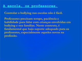 A escola, os professores.
Controlar o bullying nas escolas não é fácil.
Professores precisam tempo, paciência e
habilidade para lidar com crianças envolvidas em
bullying e sua famílias. Neste contexto, é
fundamental que haja suporte adequado para os
professores, especialmente aqueles novos na
profissão.
 