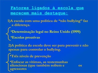 Fatores ligados à escola que
merecem mais destaque:
1)A escola com uma política de “não bullying” faz
a diferença.
•Determinação legal no Reino Unido (1999)
•Escolas proativas
2)A política da escola deve ser para prevenir e não
apenas para controlar o bullying.
•Três níveis de prevenção
•Enfocar as vítimas, as testemunhas
silenciosas (que também sofrem e os
agressores
 