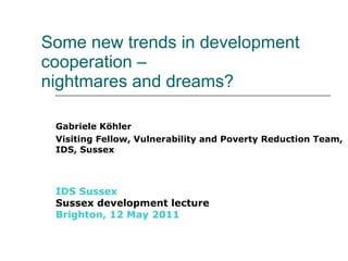   Some new trends in development cooperation –  nightmares and dreams? Gabriele Köhler Visiting Fellow, Vulnerability and Poverty Reduction Team, IDS, Sussex IDS Sussex Sussex development lecture Brighton, 12 May 2011 
