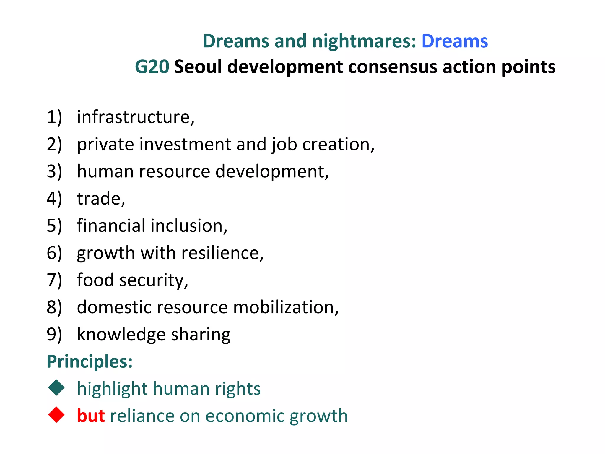 Dreams and nightmares:  Dreams G20  Seoul development consensus action points infrastructure,  private investment and job creation,  human resource development,  trade,  financial inclusion,  growth with resilience,  food security,  domestic resource mobilization, knowledge sharing Principles:  highlight human rights but  reliance on economic growth 