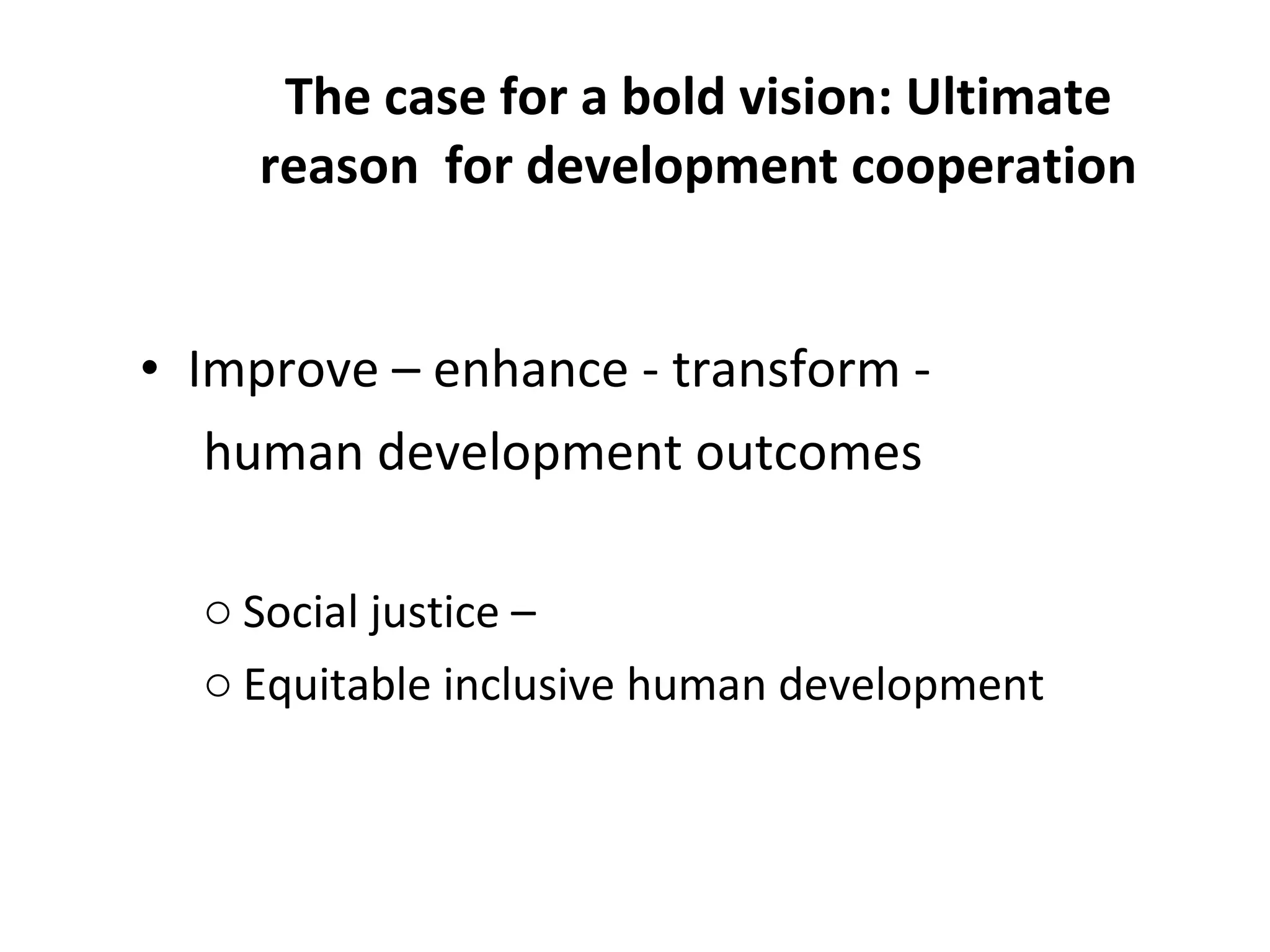 The case for a bold vision: Ultimate reason  for development cooperation Improve – enhance - transform -  human development outcomes Social justice – Equitable inclusive human development 