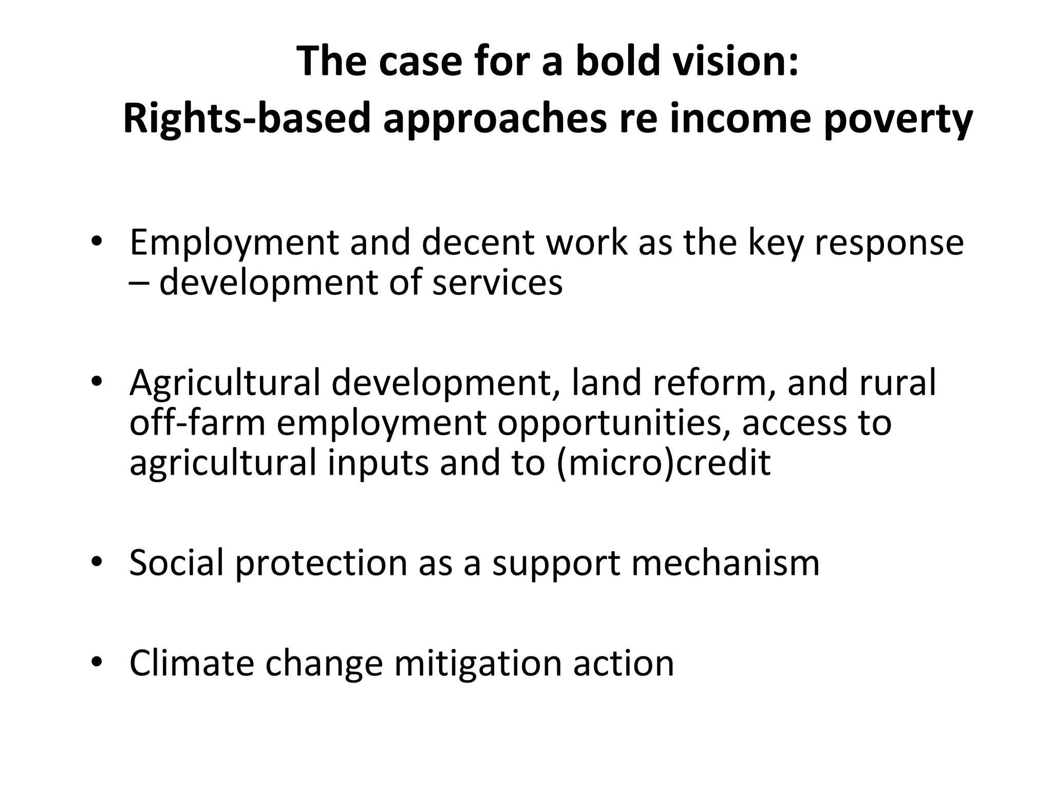 The case for a bold vision: Rights-based approaches re income poverty Employment and decent work as the key response – development of services Agricultural development, land reform, and rural off-farm employment opportunities, access to agricultural inputs and to (micro)credit  Social protection as a support mechanism Climate change mitigation action 