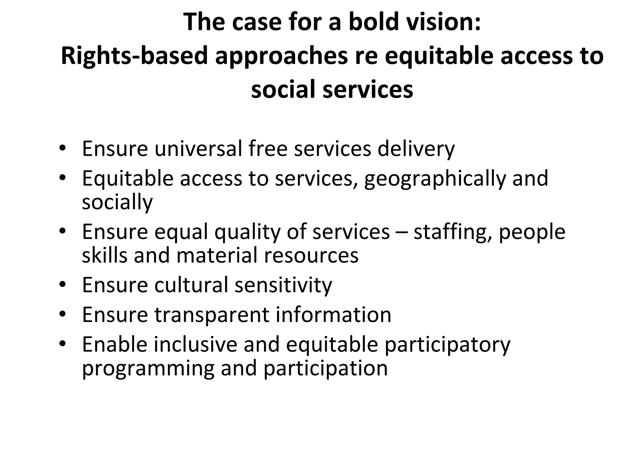 The case for a bold vision: Rights-based approaches re equitable access to social services Ensure universal free services delivery  Equitable access to services, geographically and socially Ensure equal quality of services – staffing, people skills and material resources Ensure cultural sensitivity Ensure transparent information Enable inclusive and equitable participatory programming and participation 