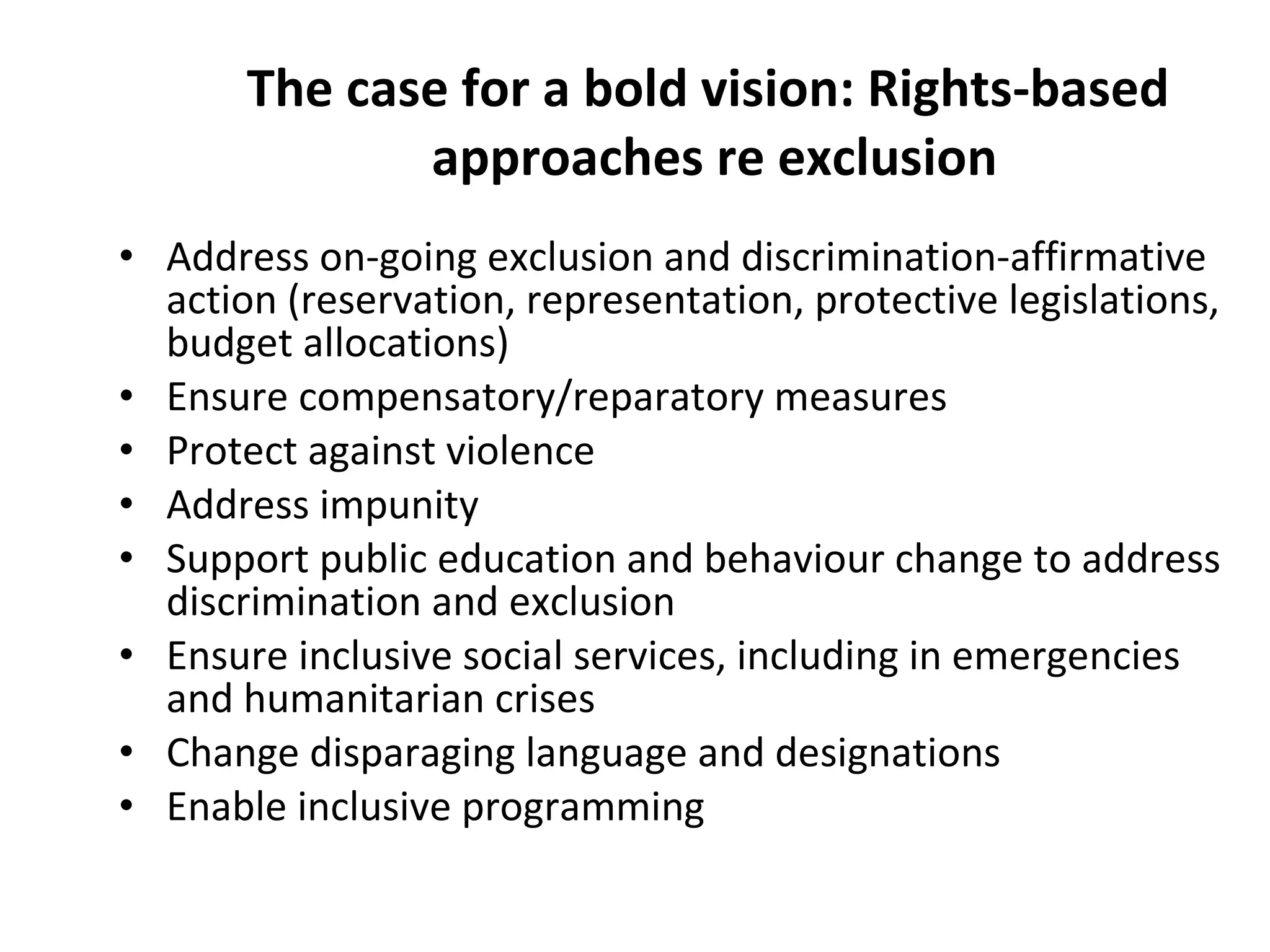 The case for a bold vision: Rights-based  approaches re exclusion Address on-going exclusion and discrimination-affirmative action (reservation, representation, protective legislations, budget allocations) Ensure compensatory/reparatory measures Protect against violence  Address impunity Support public education and behaviour change to address discrimination and exclusion  Ensure inclusive social services, including in emergencies and humanitarian crises Change disparaging language and designations Enable inclusive programming  