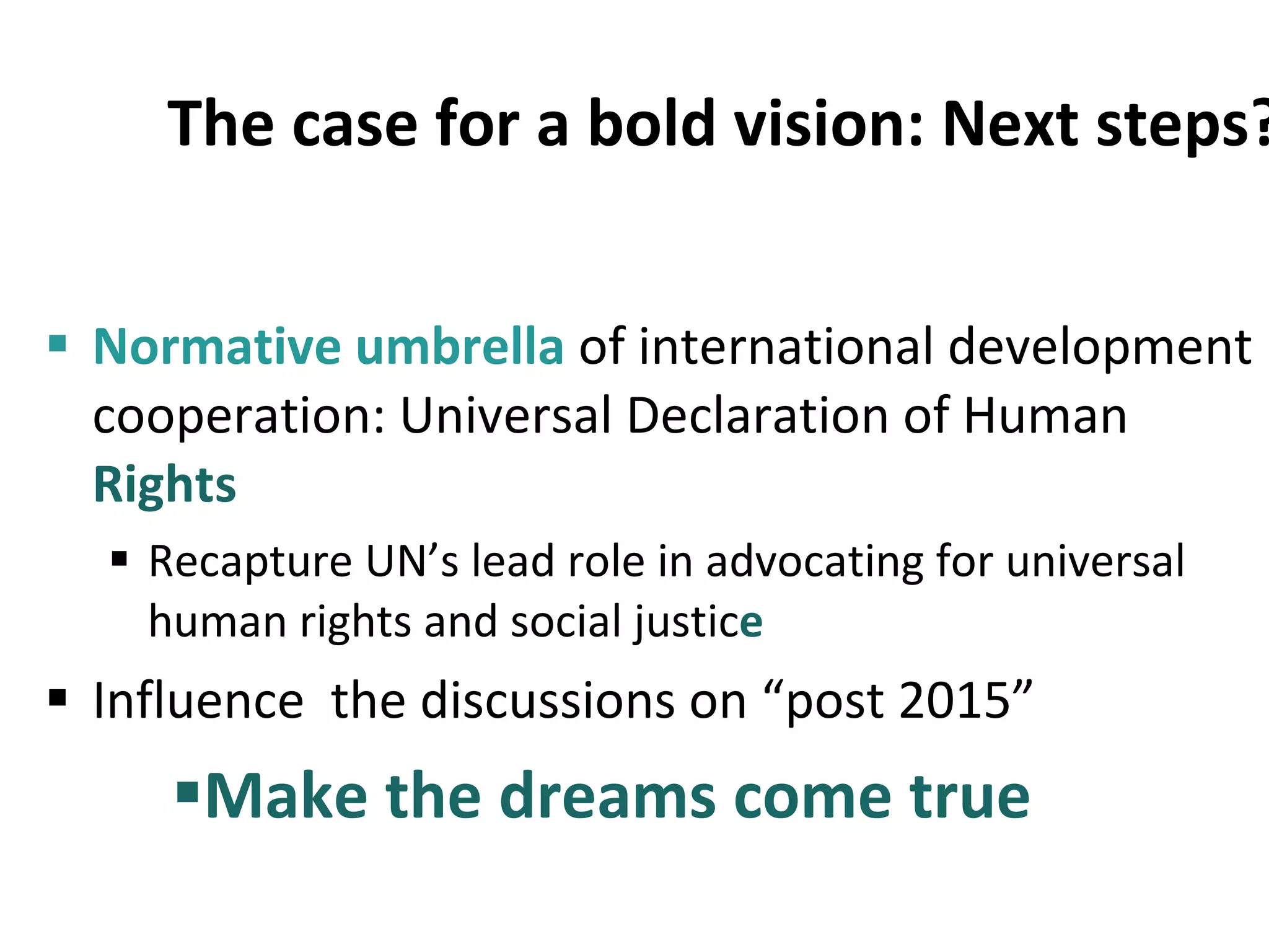 The case for a bold vision: Next steps? Normative umbrella  of international development cooperation: Universal Declaration of Human  Rights Recapture UN’s lead role in advocating for universal human rights and social justic e Influence  the discussions on “post 2015” Make the dreams come true 