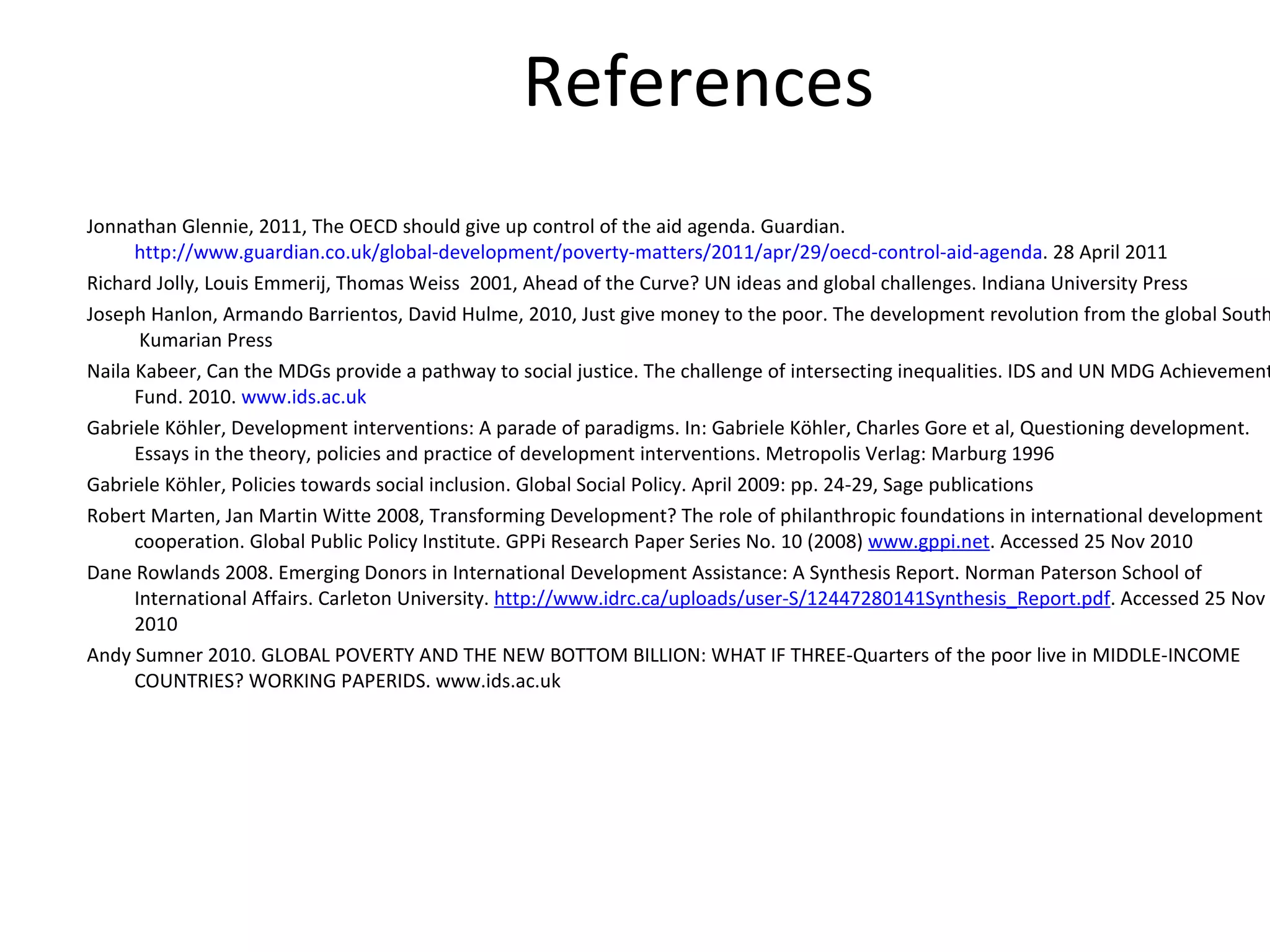 References   Jonnathan Glennie, 2011, The OECD should give up control of the aid agenda. Guardian.  http://www.guardian.co.uk/global-development/poverty-matters/2011/apr/29/oecd-control-aid-agenda . 28 April 2011 Richard Jolly, Louis Emmerij, Thomas Weiss  2001, Ahead of the Curve? UN ideas and global challenges. Indiana University Press Joseph Hanlon, Armando Barrientos, David Hulme, 2010, Just give money to the poor. The development revolution from the global South.  Kumarian Press Naila Kabeer, Can the MDGs provide a pathway to social justice. The challenge of intersecting inequalities. IDS and UN MDG Achievement Fund. 2010.  www.ids.ac.uk Gabriele Köhler, Development interventions: A parade of paradigms. In: Gabriele Köhler, Charles Gore et al, Questioning development. Essays in the theory, policies and practice of development interventions. Metropolis Verlag: Marburg 1996  Gabriele Köhler, Policies towards social inclusion. Global Social Policy. April 2009: pp. 24-29, Sage publications Robert Marten, Jan Martin Witte 2008, Transforming Development? The role of philanthropic foundations in international development cooperation. Global Public Policy Institute. GPPi Research Paper Series No. 10 (2008)  www.gppi.net . Accessed 25 Nov 2010 Dane Rowlands 2008. Emerging Donors in International Development Assistance: A Synthesis Report. Norman Paterson School of International Affairs. Carleton University.  http://www.idrc.ca/uploads/user-S/12447280141Synthesis_Report.pdf . Accessed 25 Nov 2010 Andy Sumner 2010. GLOBAL POVERTY AND THE NEW BOTTOM BILLION: WHAT IF THREE-Quarters of the poor live in MIDDLE-INCOME COUNTRIES? WORKING PAPERIDS. www.ids.ac.uk 
